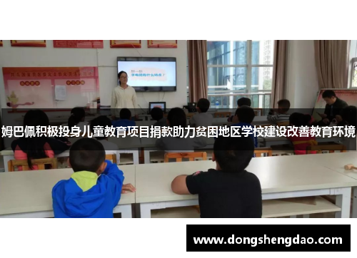 姆巴佩积极投身儿童教育项目捐款助力贫困地区学校建设改善教育环境